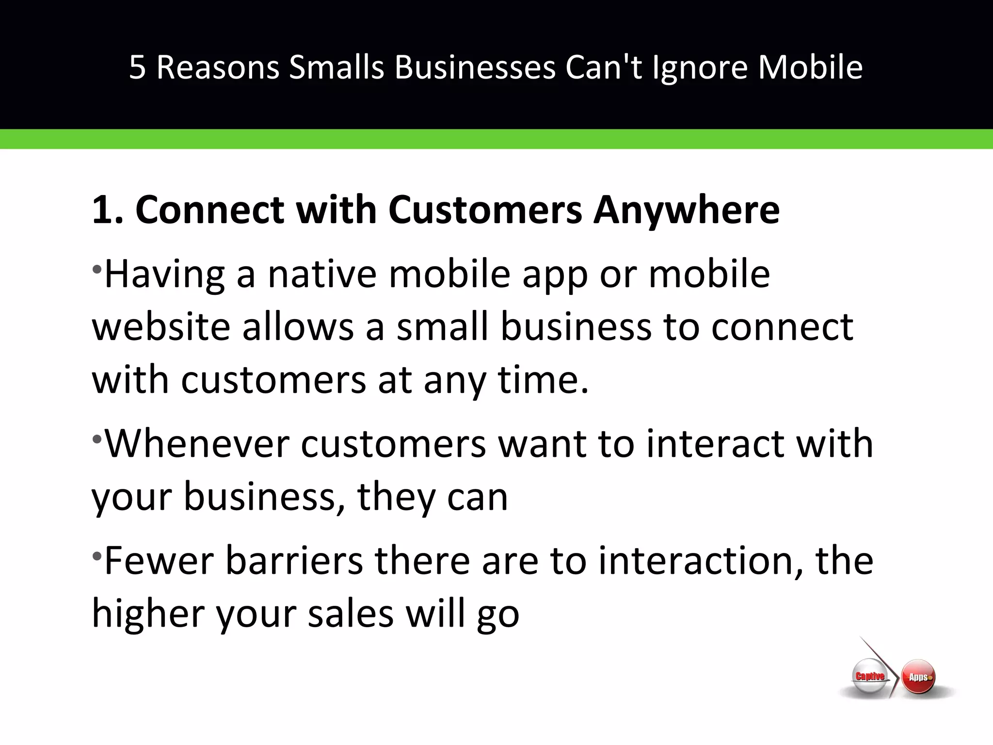 5 Reasons Smalls Businesses Can't Ignore Mobile
1. Connect with Customers Anywhere
•Having a native mobile app or mobile
website allows a small business to connect
with customers at any time.
•Whenever customers want to interact with
your business, they can
•Fewer barriers there are to interaction, the
higher your sales will go
 