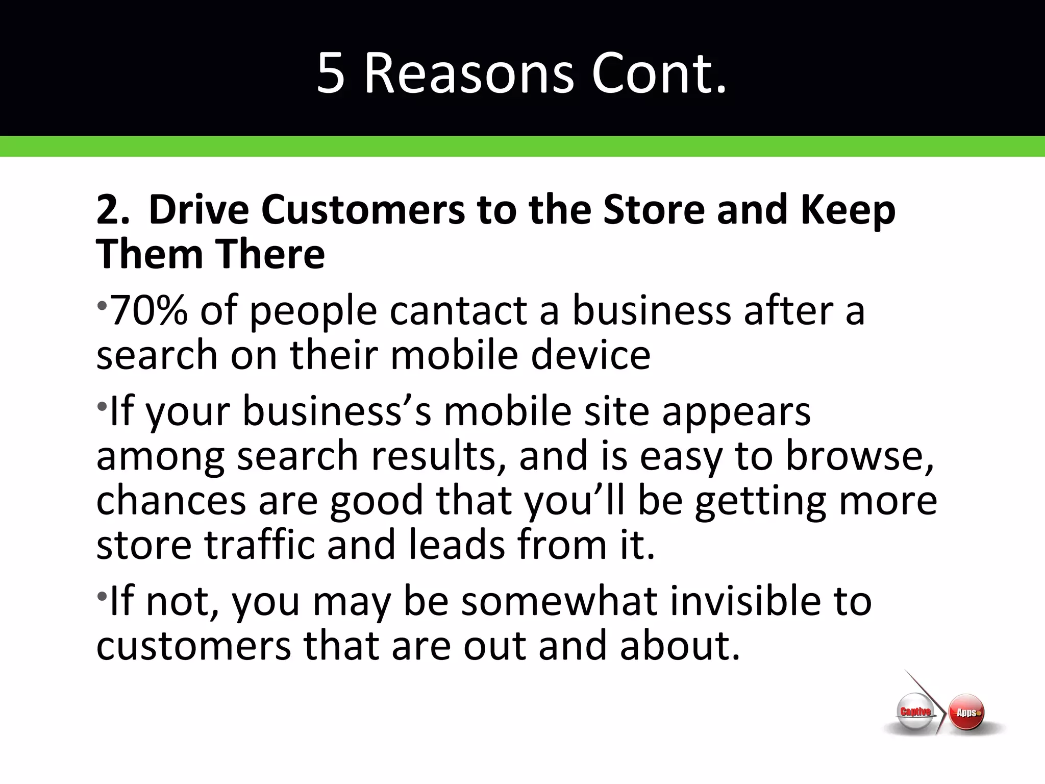 5 Reasons Cont.
2. Drive Customers to the Store and Keep
Them There
•70% of people cantact a business after a
search on their mobile device
•If your business’s mobile site appears
among search results, and is easy to browse,
chances are good that you’ll be getting more
store traffic and leads from it.
•If not, you may be somewhat invisible to
customers that are out and about.
 