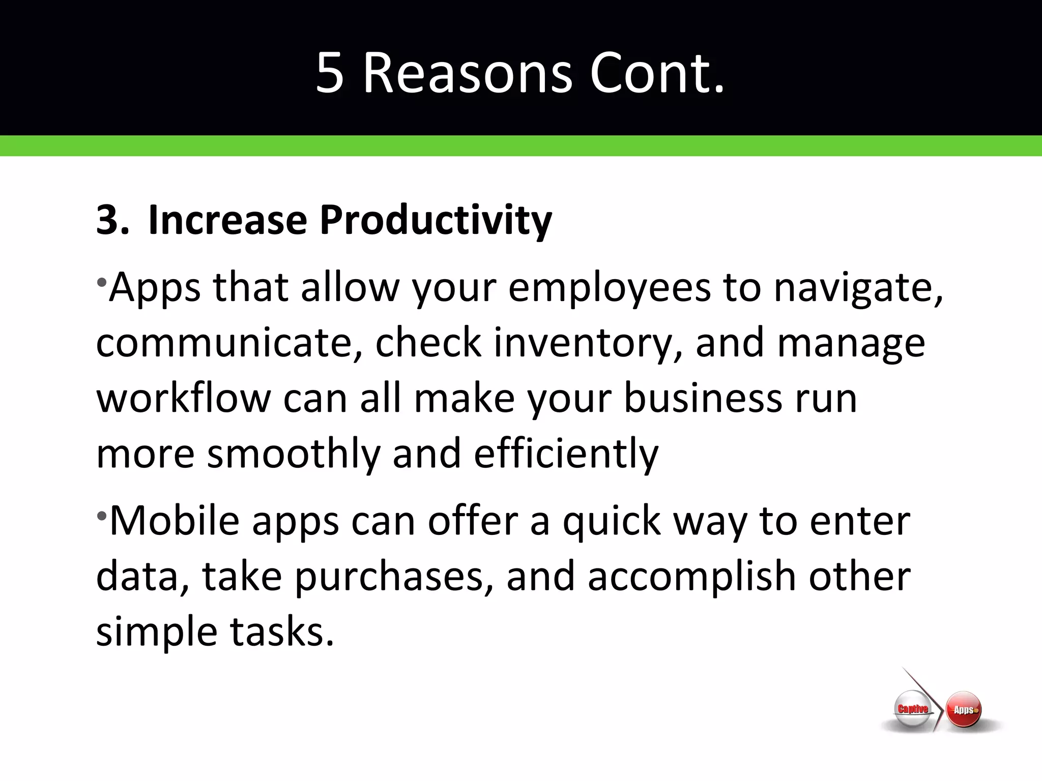 5 Reasons Cont.
3. Increase Productivity
•Apps that allow your employees to navigate,
communicate, check inventory, and manage
workflow can all make your business run
more smoothly and efficiently
•Mobile apps can offer a quick way to enter
data, take purchases, and accomplish other
simple tasks.
 