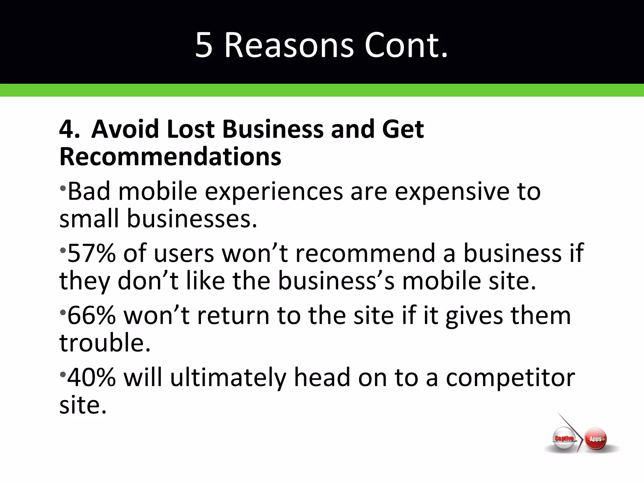 5 Reasons Cont.
4. Avoid Lost Business and Get
Recommendations
•Bad mobile experiences are expensive to
small businesses.
•57% of users won’t recommend a business if
they don’t like the business’s mobile site.
•66% won’t return to the site if it gives them
trouble.
•40% will ultimately head on to a competitor
site.
 