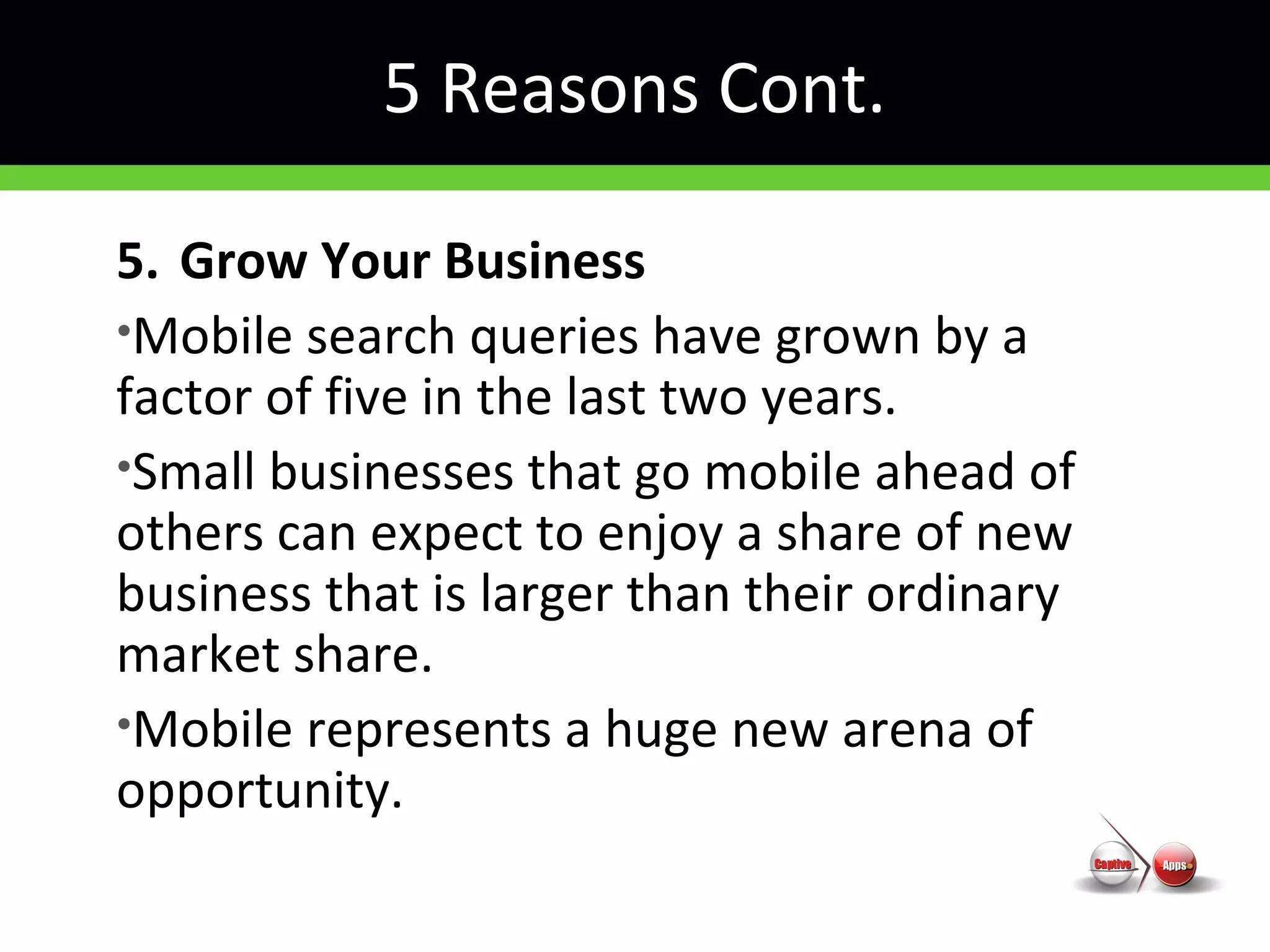 5 Reasons Cont.
5. Grow Your Business
•Mobile search queries have grown by a
factor of five in the last two years.
•Small businesses that go mobile ahead of
others can expect to enjoy a share of new
business that is larger than their ordinary
market share.
•Mobile represents a huge new arena of
opportunity.
 