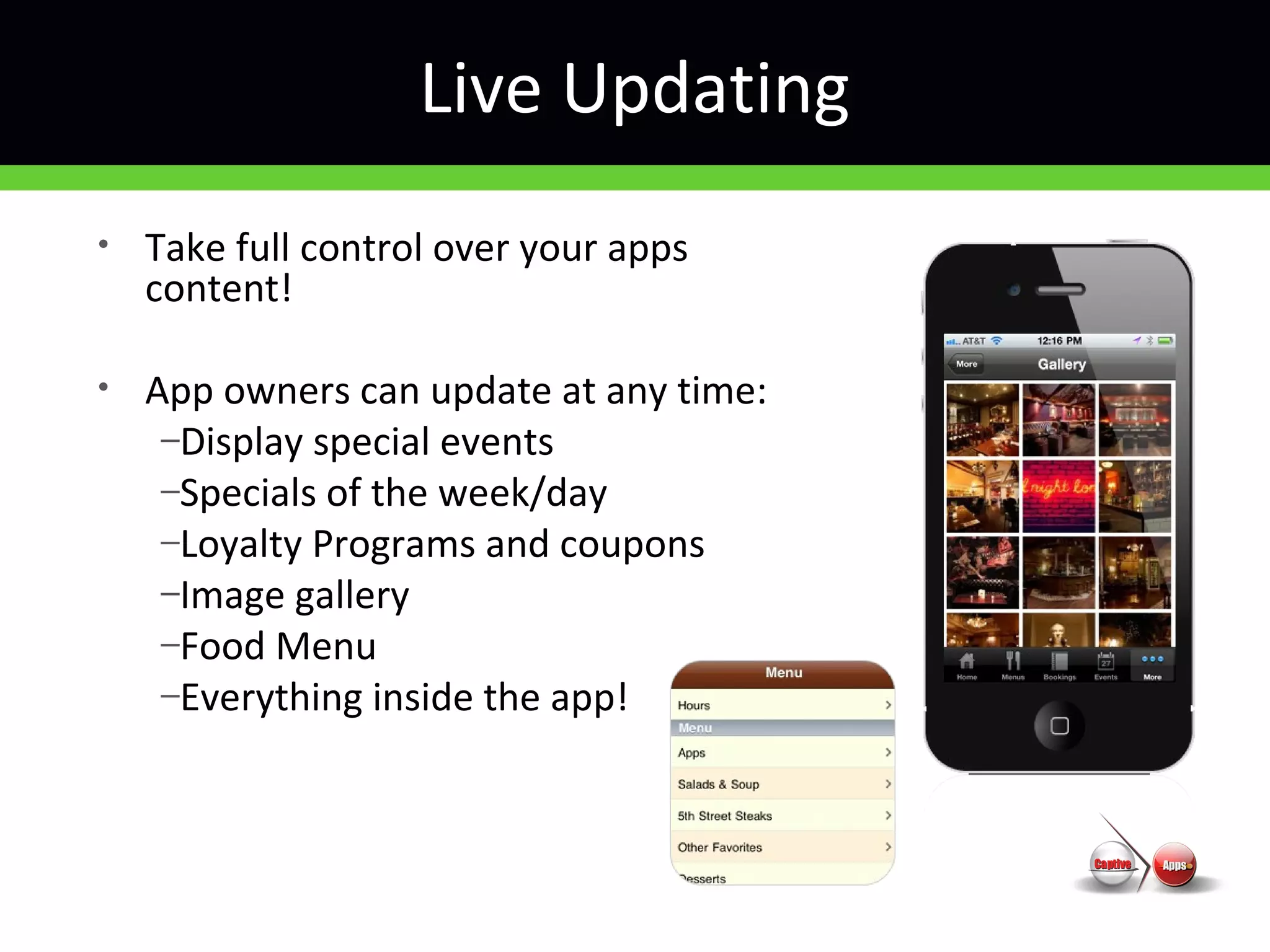 Live Updating
• Take full control over your apps
content!
• App owners can update at any time:
–Display special events
–Specials of the week/day
–Loyalty Programs and coupons
–Image gallery
–Food Menu
–Everything inside the app!
 