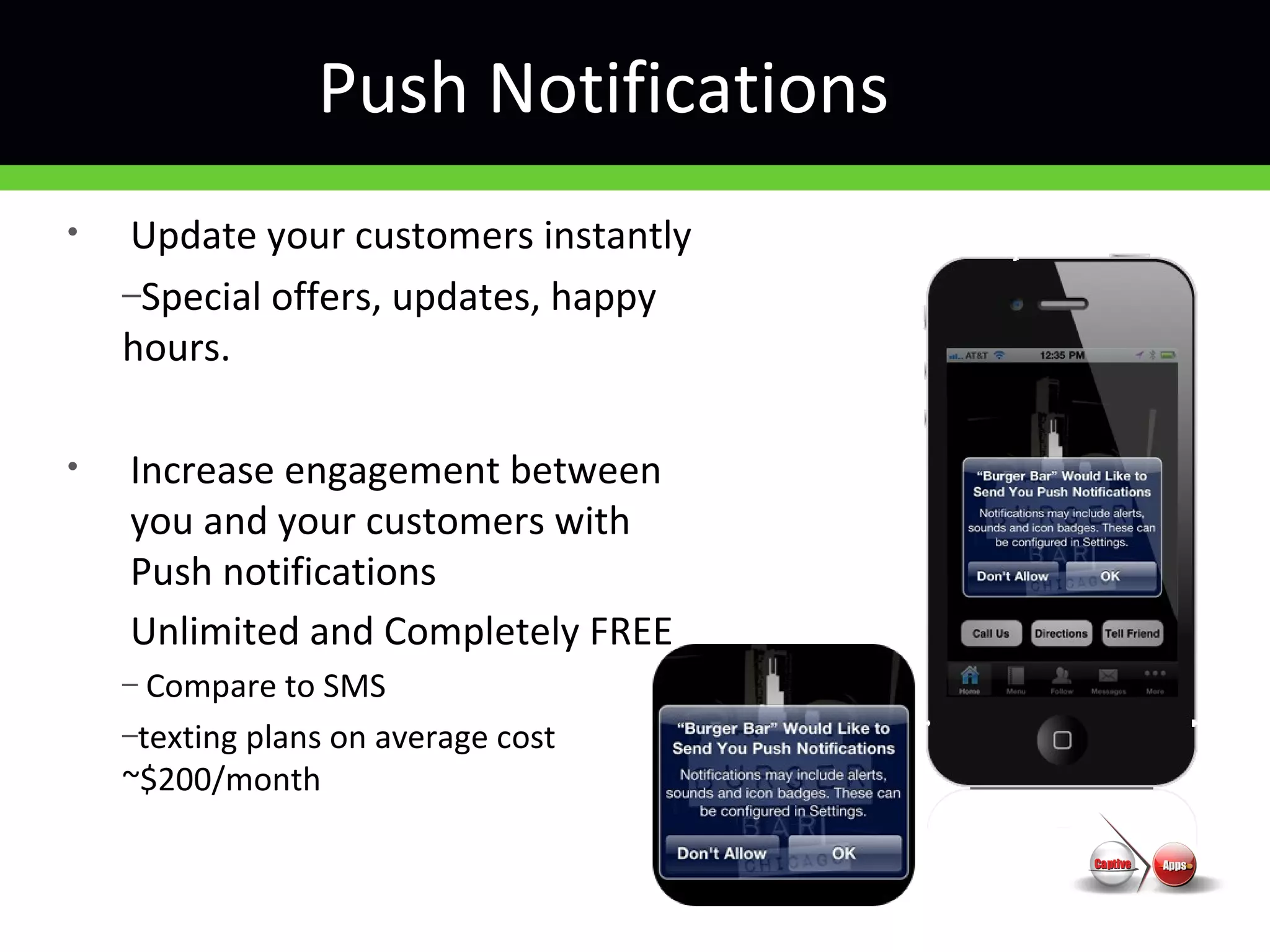 Push Notifications
• Update your customers instantly
–Special offers, updates, happy
hours.
• Increase engagement between
you and your customers with
Push notifications
Unlimited and Completely FREE
– Compare to SMS
–texting plans on average cost
~$200/month
 