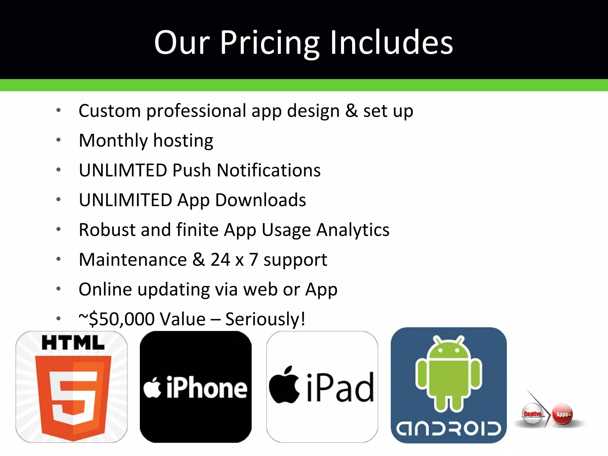 • Custom professional app design & set up
• Monthly hosting
• UNLIMTED Push Notifications
• UNLIMITED App Downloads
• Robust and finite App Usage Analytics
• Maintenance & 24 x 7 support
• Online updating via web or App
• ~$50,000 Value – Seriously!
Our Pricing Includes
 