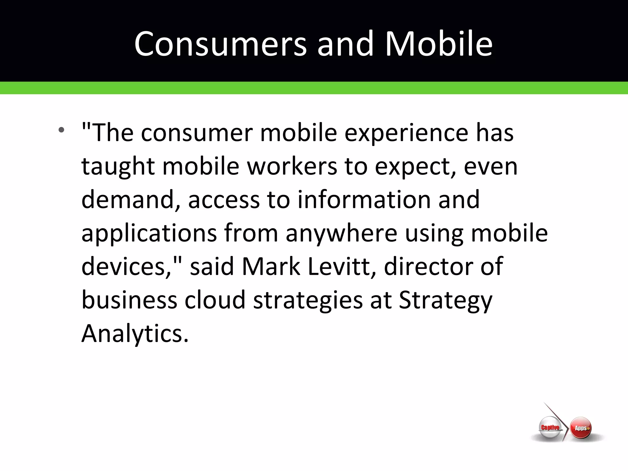 Consumers and Mobile
• "The consumer mobile experience has
taught mobile workers to expect, even
demand, access to information and
applications from anywhere using mobile
devices," said Mark Levitt, director of
business cloud strategies at Strategy
Analytics.
 