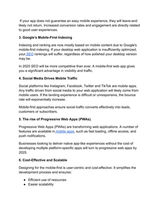 If your app does not guarantee an easy mobile experience, they will leave-and
likely not return. Increased conversion rates and engagement are directly related
to good user experiences.
3. Google’s Mobile-First Indexing
Indexing and ranking are now mostly based on mobile content due to Google's
mobile-first indexing. If your desktop web application is insufficiently optimized,
your SEO rankings will suffer, regardless of how polished your desktop version
may be.
In 2025 SEO will be more competitive than ever. A mobile-first web app gives
you a significant advantage in visibility and traffic.
4. Social Media Drives Mobile Traffic
Social platforms like Instagram, Facebook, Twitter and TikTok are mobile apps.
Any traffic driven from social media to your web application will likely come from
mobile users. If the landing experience is difficult or unresponsive, the bounce
rate will exponentially increase.
Mobile-first approaches ensure social traffic converts effectively into leads,
customers or subscribers.
5. The rise of Progressive Web Apps (PWAs).
Progressive Web Apps (PWAs) are transforming web applications. A number of
features are available in mobile apps, such as fast loading, offline access, and
push notifications.
Businesses looking to deliver native app-like experiences without the cost of
developing multiple platform-specific apps will turn to progressive web apps by
2025.
6. Cost-Effective and Scalable
Designing for the mobile-first is user-centric and cost-effective. It simplifies the
development process and ensures:
●​ Efficient use of resources
●​ Easier scalability
 
