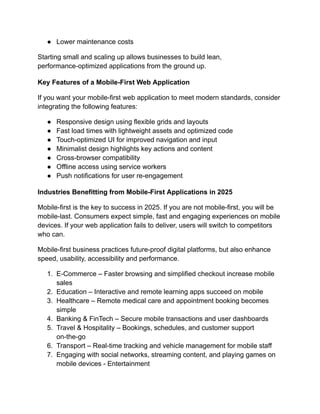 ●​ Lower maintenance costs
Starting small and scaling up allows businesses to build lean,
performance-optimized applications from the ground up.
Key Features of a Mobile-First Web Application
If you want your mobile-first web application to meet modern standards, consider
integrating the following features:
●​ Responsive design using flexible grids and layouts
●​ Fast load times with lightweight assets and optimized code
●​ Touch-optimized UI for improved navigation and input
●​ Minimalist design highlights key actions and content
●​ Cross-browser compatibility
●​ Offline access using service workers
●​ Push notifications for user re-engagement
Industries Benefitting from Mobile-First Applications in 2025
Mobile-first is the key to success in 2025. If you are not mobile-first, you will be
mobile-last. Consumers expect simple, fast and engaging experiences on mobile
devices. If your web application fails to deliver, users will switch to competitors
who can.
Mobile-first business practices future-proof digital platforms, but also enhance
speed, usability, accessibility and performance.
1.​ E-Commerce – Faster browsing and simplified checkout increase mobile
sales
2.​ Education – Interactive and remote learning apps succeed on mobile
3.​ Healthcare – Remote medical care and appointment booking becomes
simple
4.​ Banking & FinTech – Secure mobile transactions and user dashboards
5.​ Travel & Hospitality – Bookings, schedules, and customer support
on-the-go
6.​ Transport – Real-time tracking and vehicle management for mobile staff
7.​ Engaging with social networks, streaming content, and playing games on
mobile devices - Entertainment
 