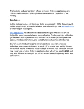 The flexibility and user-centricity offered by mobile-first web applications are
critical to competing and growing in today's marketplace, regardless of the
industry.
Conclusion:
Mobile-first approaches will dominate digital landscapes by 2025. Designing with
mobile users in mind is essential whether you're launching a new web application
or improving an existing one.
Web applications have become the backbone of digital innovation in an era
defined by speed, connectivity and personalization. The technologies bridge the
gap between user expectations and business capabilities - providing real-time
access, effortless interactions, and scaled functionality across all industries.
Zinavo's team of industry experts delivers solutions based on advanced
technology, responsive design and strategic UX to ensure user satisfaction and
measurable results. Invest in a modern design that won't hold you back. We can
help you create a mobile-first web application that will set you apart in 2025 and
long after. Zinavo can help you get started on the mobile-first journey with a free
consultation.
 