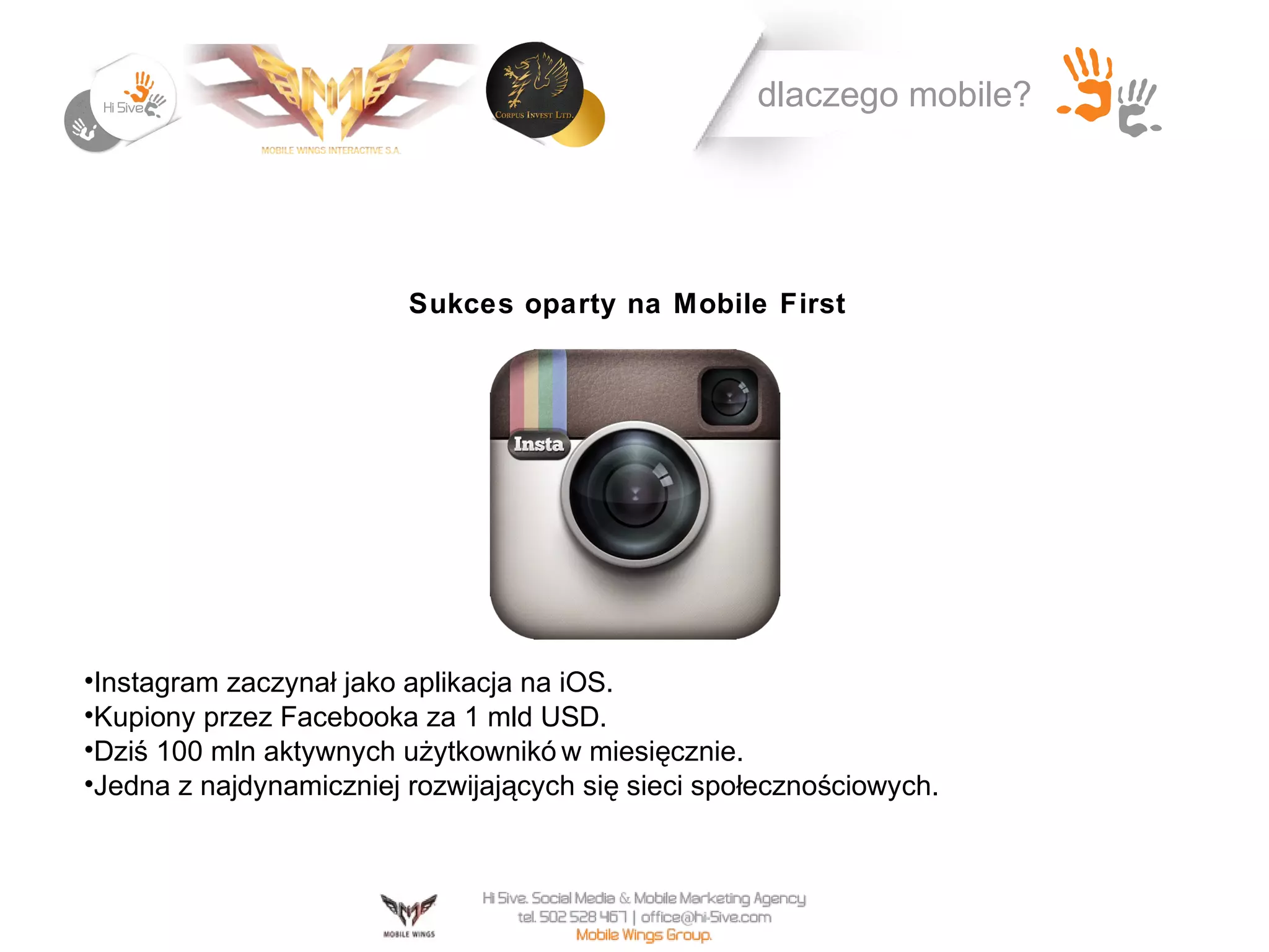 dlaczego mobile?




                         Sukces oparty na Mobile First




•Instagram zaczynał jako aplikacja na iOS.
•Kupiony przez Facebooka za 1 mld USD.
•Dziś 100 mln aktywnych użytkownikó w miesięcznie.
•Jedna z najdynamiczniej rozwijających się sieci społecznościowych.
 