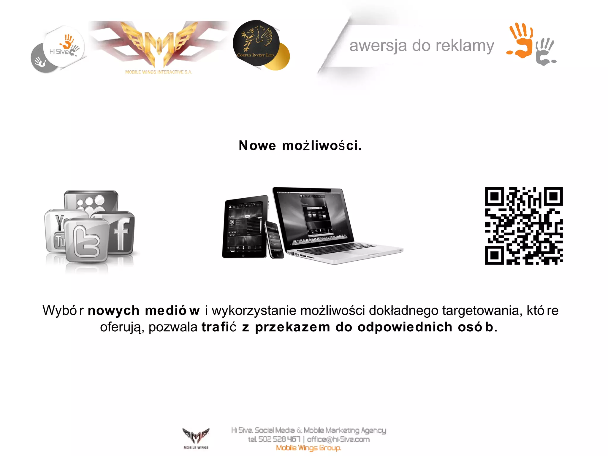 awersja do reklamy




                              Nowe moż liwoś ci.




Wybó r nowych medió w i wykorzystanie możliwości dokładnego targetowania, któ re
        oferują, pozwala trafić z przekazem do odpowiednich osó b .
 