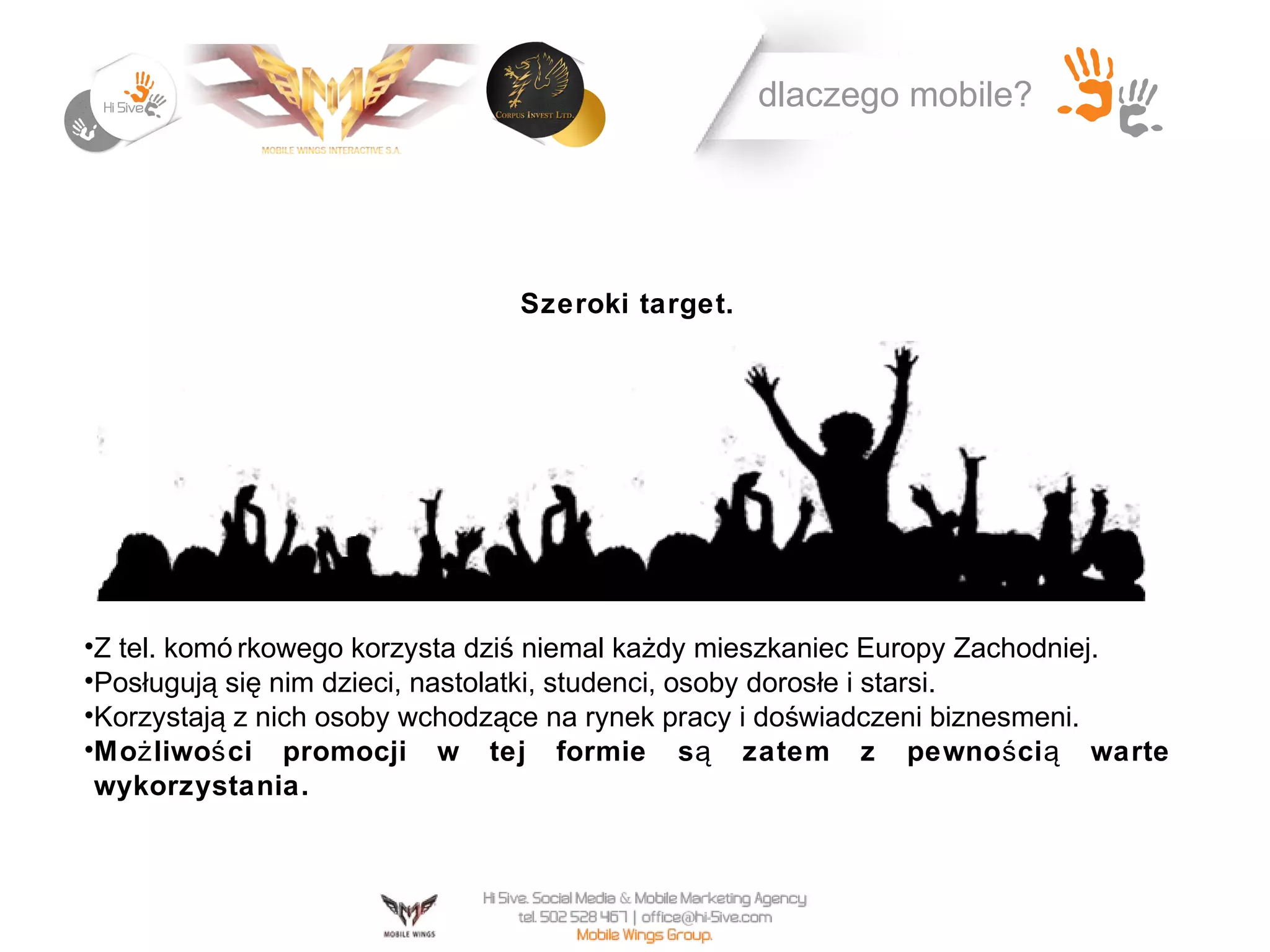 dlaczego mobile?




                               Szeroki target.




•Z tel. komó rkowego korzysta dziś niemal każdy mieszkaniec Europy Zachodniej.
•Posługują się nim dzieci, nastolatki, studenci, osoby dorosłe i starsi.
•Korzystają z nich osoby wchodzące na rynek pracy i doświadczeni biznesmeni.
•Moż liwoś ci promocji w tej formie s ą zatem z pewno ś ci ą warte
 wykorzystania.
 