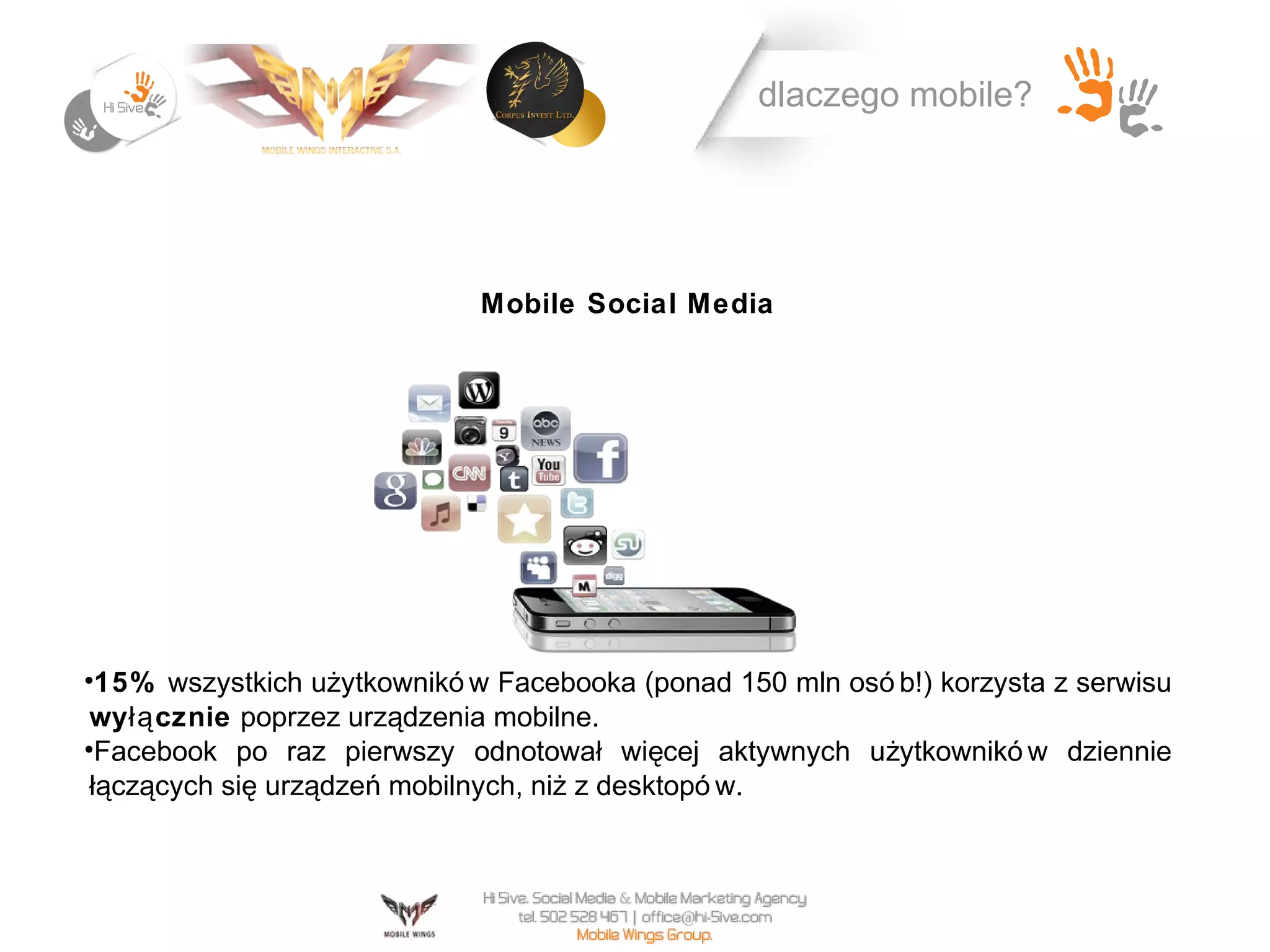 dlaczego mobile?




                             Mobile Social Media




•15% wszystkich użytkownikó w Facebooka (ponad 150 mln osó b!) korzysta z serwisu
 wy łą cznie poprzez urządzenia mobilne.
•Facebook po raz pierwszy odnotował więcej aktywnych użytkownikó w dziennie
 łączących się urządzeń mobilnych, niż z desktopó w.
 