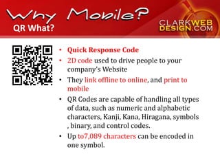 QR What?

           • Quick Response Code
           • 2D code used to drive people to your
             company’s Website
           • They link offline to online, and print to
             mobile
           • QR Codes are capable of handling all types
             of data, such as numeric and alphabetic
             characters, Kanji, Kana, Hiragana, symbols
             , binary, and control codes.
           • Up to7,089 characters can be encoded in
             one symbol.
 