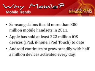 Mobile Trends

• Samsung claims it sold more than 300
  million mobile handsets in 2011.
• Apple has sold at least 222 million iOS
  devices (iPad, iPhone, iPod Touch) to date
• Android continues to grow steadily with half
  a million devices activated every day.
 