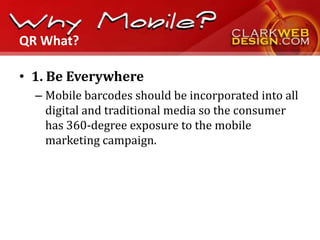 QR What?

• 1. Be Everywhere
  – Mobile barcodes should be incorporated into all
    digital and traditional media so the consumer
    has 360-degree exposure to the mobile
    marketing campaign.
 