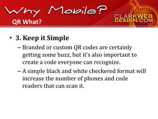 QR What?

• 3. Keep it Simple
  – Branded or custom QR codes are certainly
    getting some buzz, but it’s also important to
    create a code everyone can recognize.
  – A simple black and white checkered format will
    increase the number of phones and code
    readers that can scan it.
 