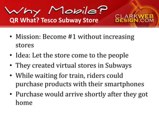 QR What? Tesco Subway Store

• Mission: Become #1 without increasing
  stores
• Idea: Let the store come to the people
• They created virtual stores in Subways
• While waiting for train, riders could
  purchase products with their smartphones
• Purchase would arrive shortly after they got
  home
 