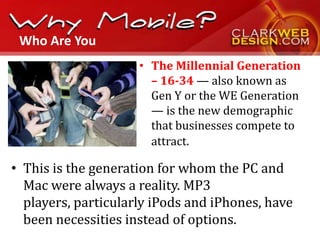 Who Are You
                     • The Millennial Generation
                       – 16-34 — also known as
                       Gen Y or the WE Generation
                       — is the new demographic
                       that businesses compete to
                       attract.

• This is the generation for whom the PC and
  Mac were always a reality. MP3
  players, particularly iPods and iPhones, have
  been necessities instead of options.
 