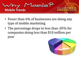 Mobile Trends

• Fewer than 6% of businesses are doing any
  type of mobile marketing
• The percentage drops to less than .05% for
  companies doing less than $10 million per
  year
 