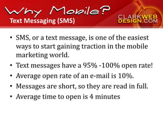 Text Messaging (SMS)

• SMS, or a text message, is one of the easiest
  ways to start gaining traction in the mobile
  marketing world.
• Text messages have a 95% -100% open rate!
• Average open rate of an e-mail is 10%.
• Messages are short, so they are read in full.
• Average time to open is 4 minutes
 