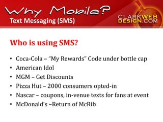Text Messaging (SMS)


Who is using SMS?
•   Coca-Cola – “My Rewards” Code under bottle cap
•   American Idol
•   MGM – Get Discounts
•   Pizza Hut – 2000 consumers opted-in
•   Nascar – coupons, in-venue texts for fans at event
•   McDonald’s –Return of McRib
 
