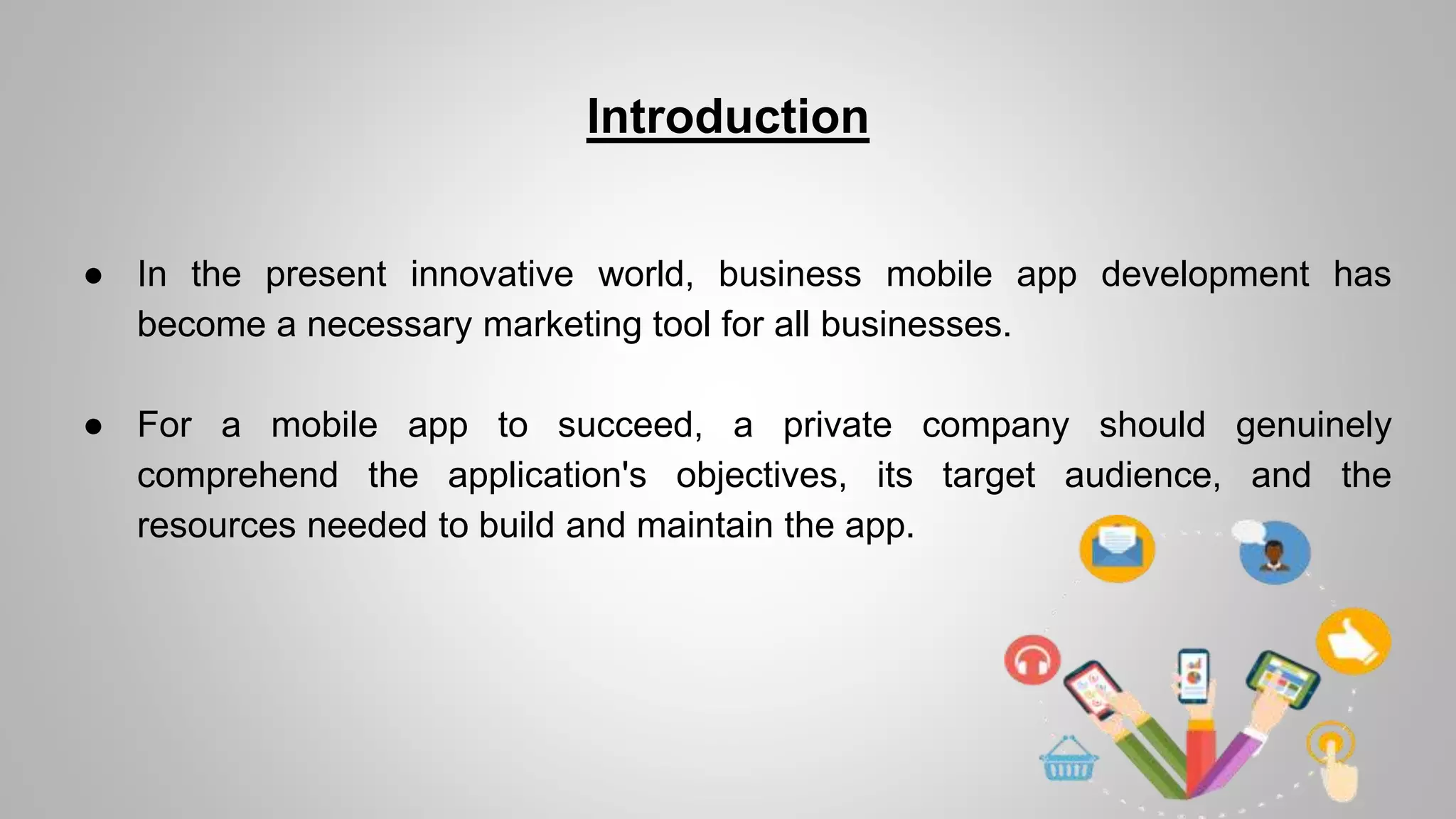 Introduction
● In the present innovative world, business mobile app development has
become a necessary marketing tool for all businesses.
● For a mobile app to succeed, a private company should genuinely
comprehend the application's objectives, its target audience, and the
resources needed to build and maintain the app.
 
