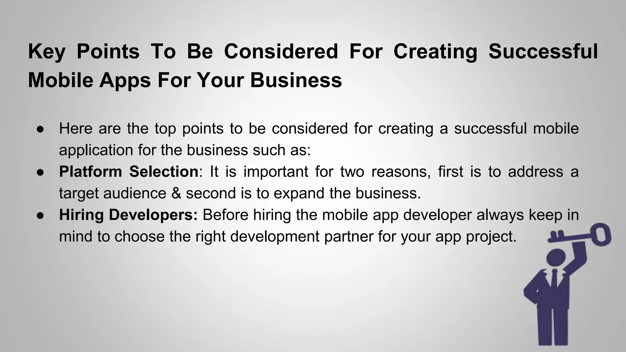 Key Points To Be Considered For Creating Successful
Mobile Apps For Your Business
● Here are the top points to be considered for creating a successful mobile
application for the business such as:
● Platform Selection: It is important for two reasons, first is to address a
target audience & second is to expand the business.
● Hiring Developers: Before hiring the mobile app developer always keep in
mind to choose the right development partner for your app project.
 