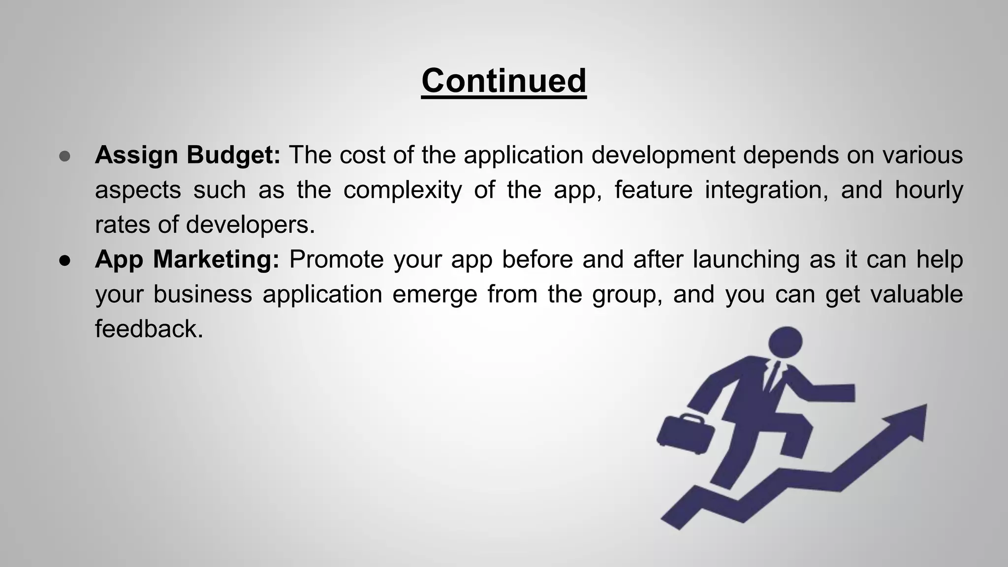 Continued
● Assign Budget: The cost of the application development depends on various
aspects such as the complexity of the app, feature integration, and hourly
rates of developers.
● App Marketing: Promote your app before and after launching as it can help
your business application emerge from the group, and you can get valuable
feedback.
 