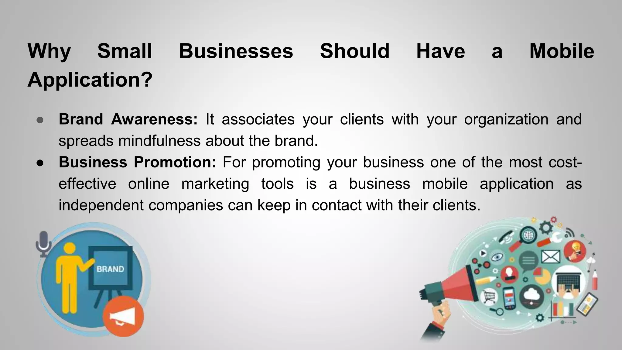 Why Small Businesses Should Have a Mobile
Application?
● Brand Awareness: It associates your clients with your organization and
spreads mindfulness about the brand.
● Business Promotion: For promoting your business one of the most cost-
effective online marketing tools is a business mobile application as
independent companies can keep in contact with their clients.
 