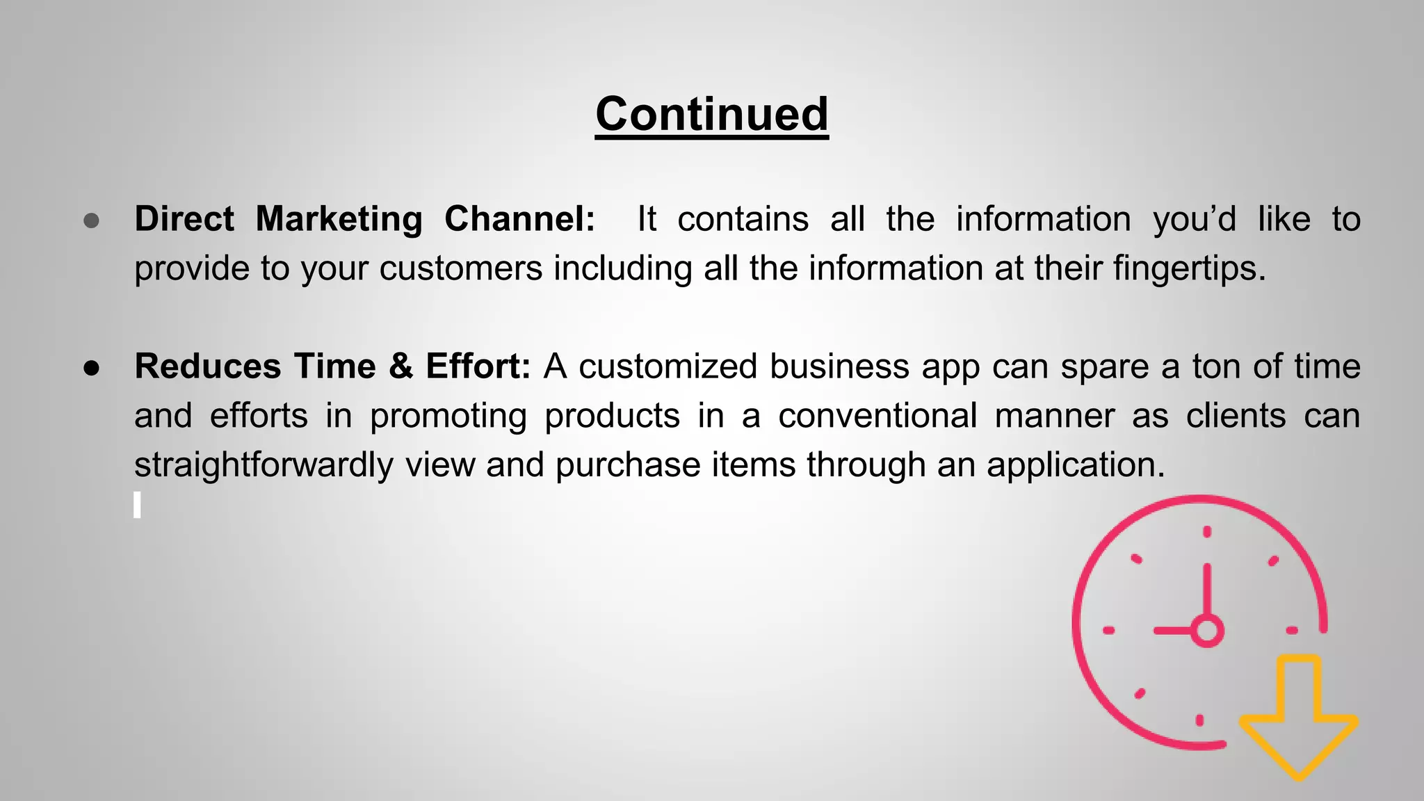 Continued
● Direct Marketing Channel: It contains all the information you’d like to
provide to your customers including all the information at their fingertips.
● Reduces Time & Effort: A customized business app can spare a ton of time
and efforts in promoting products in a conventional manner as clients can
straightforwardly view and purchase items through an application.
 