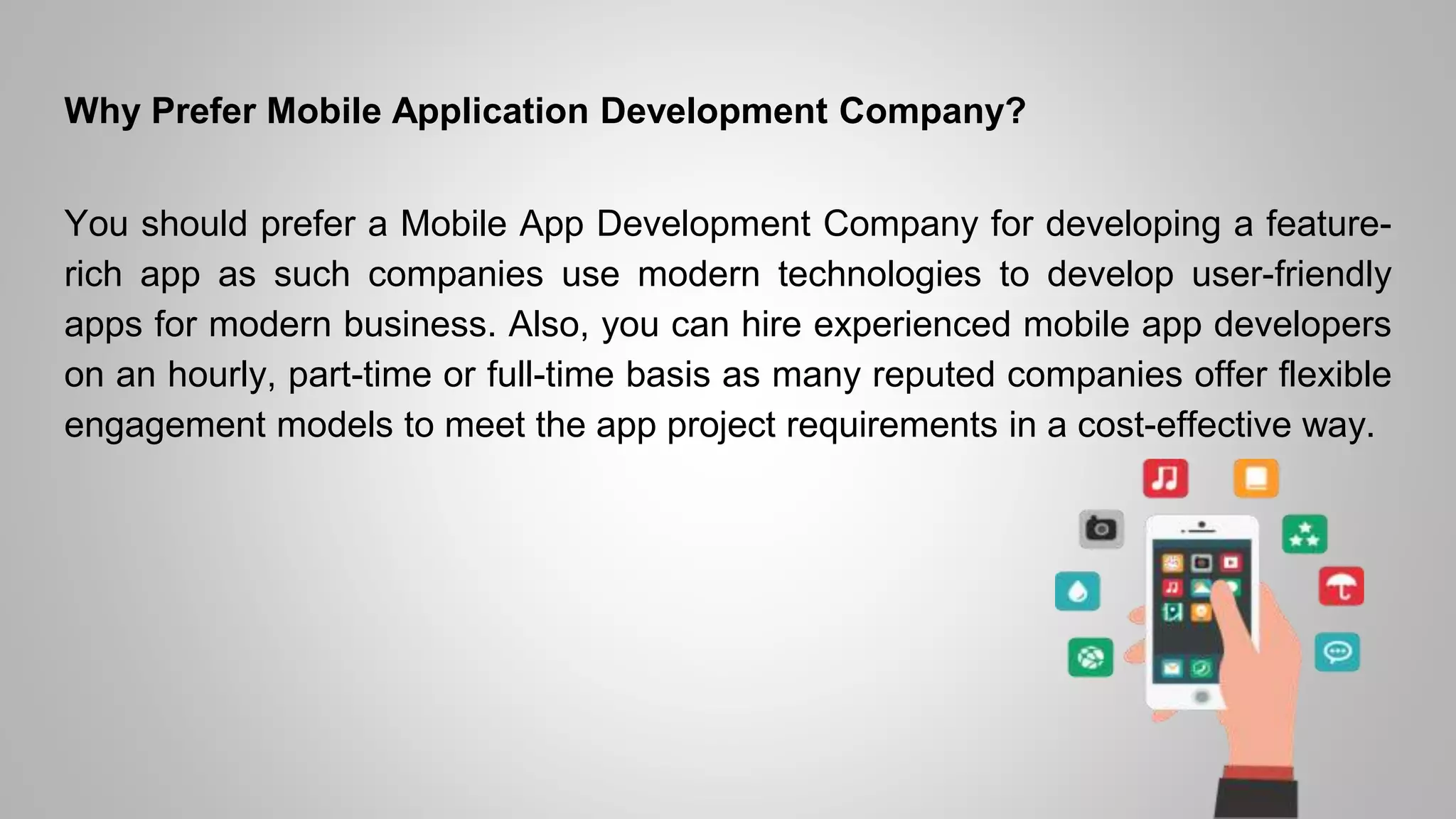 Why Prefer Mobile Application Development Company?
You should prefer a Mobile App Development Company for developing a feature-
rich app as such companies use modern technologies to develop user-friendly
apps for modern business. Also, you can hire experienced mobile app developers
on an hourly, part-time or full-time basis as many reputed companies offer flexible
engagement models to meet the app project requirements in a cost-effective way.
 