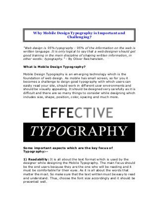 "Web design is 95% typography : 95% of the information on the web is
written language. It is only logical to say that a web designer should get
good training in the main discipline of shaping written information, in
other words: typography." - By Oliver Reichenstein.
What is Mobile Design Typography?
Mobile Design Typography is an emerging technology which is the
foundation of web design. As mobile has small screen, so for you it
becomes a challenge to deign good typography with which users can
easily read your site, should work in different user environments and
should be visually appealing. It should be designed very carefully as it is
difficult and there are so many things to consider while designing which
includes size, shape, position, color, spacing and much more.
Some important aspects which are the key focus of
Typography:--
1) Readability: It is all about the text format which is used by the
designer while designing the Mobile Typography. The main focus should
be the end users because they are the one who will be reading and it
must be comfortable for their eyes. As it is all about the words that
matter the most. So make sure that the text written must be easy to read
and understand. Thus, choose the font size accordingly and it should be
presented well.
Why Mobile Design Typography is Important and
Challenging?
 