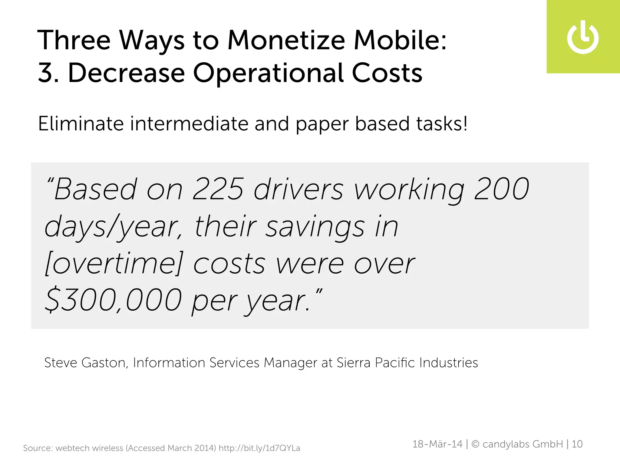 Three Ways to Monetize Mobile:
3. Decrease Operational Costs
18-Mär-14 | © candylabs GmbH | 10
Eliminate intermediate and paper based tasks!
“Based on 225 drivers working 200
days/year, their savings in
[overtime] costs were over
$300,000 per year.”
Steve Gaston, Information Services Manager at Sierra Paciﬁc Industries
Source: webtech wireless (Accessed March 2014) http://bit.ly/1d7QYLa
 
