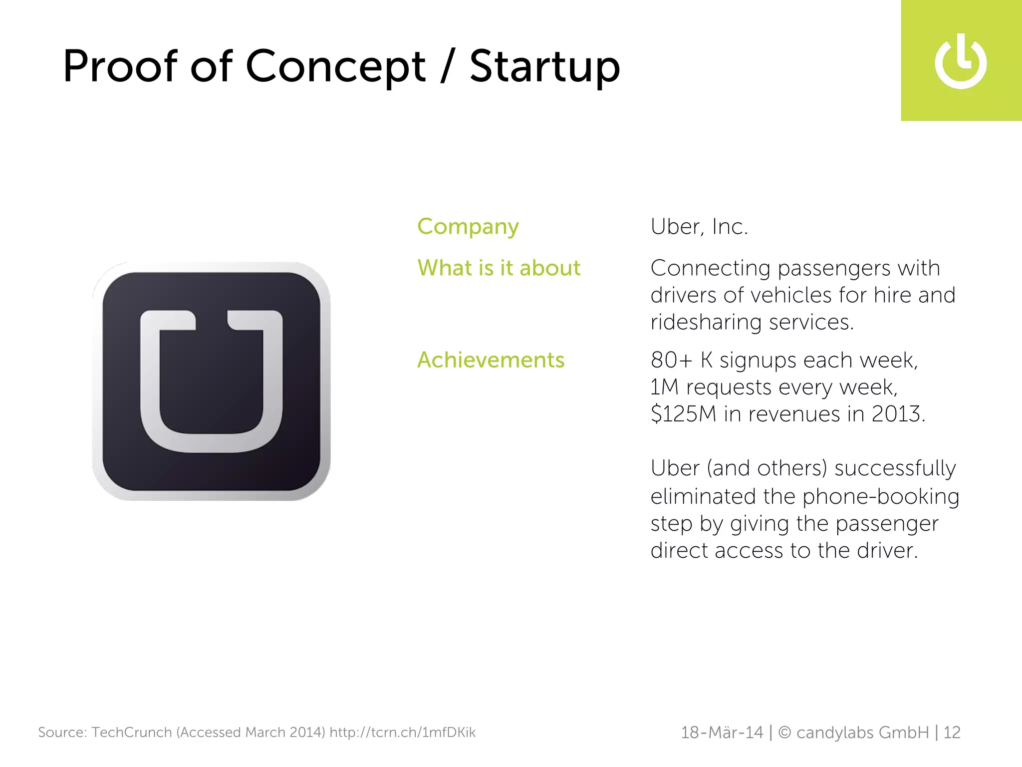 18-Mär-14 | © candylabs GmbH | 12
Proof of Concept / Startup
Company Uber, Inc.
What is it about Connecting passengers with
drivers of vehicles for hire and
ridesharing services.
Achievements 80+ K signups each week,
1M requests every week,
$125M in revenues in 2013.
Uber (and others) successfully
eliminated the phone-booking
step by giving the passenger
direct access to the driver.
Source: TechCrunch (Accessed March 2014) http://tcrn.ch/1mfDKik
 