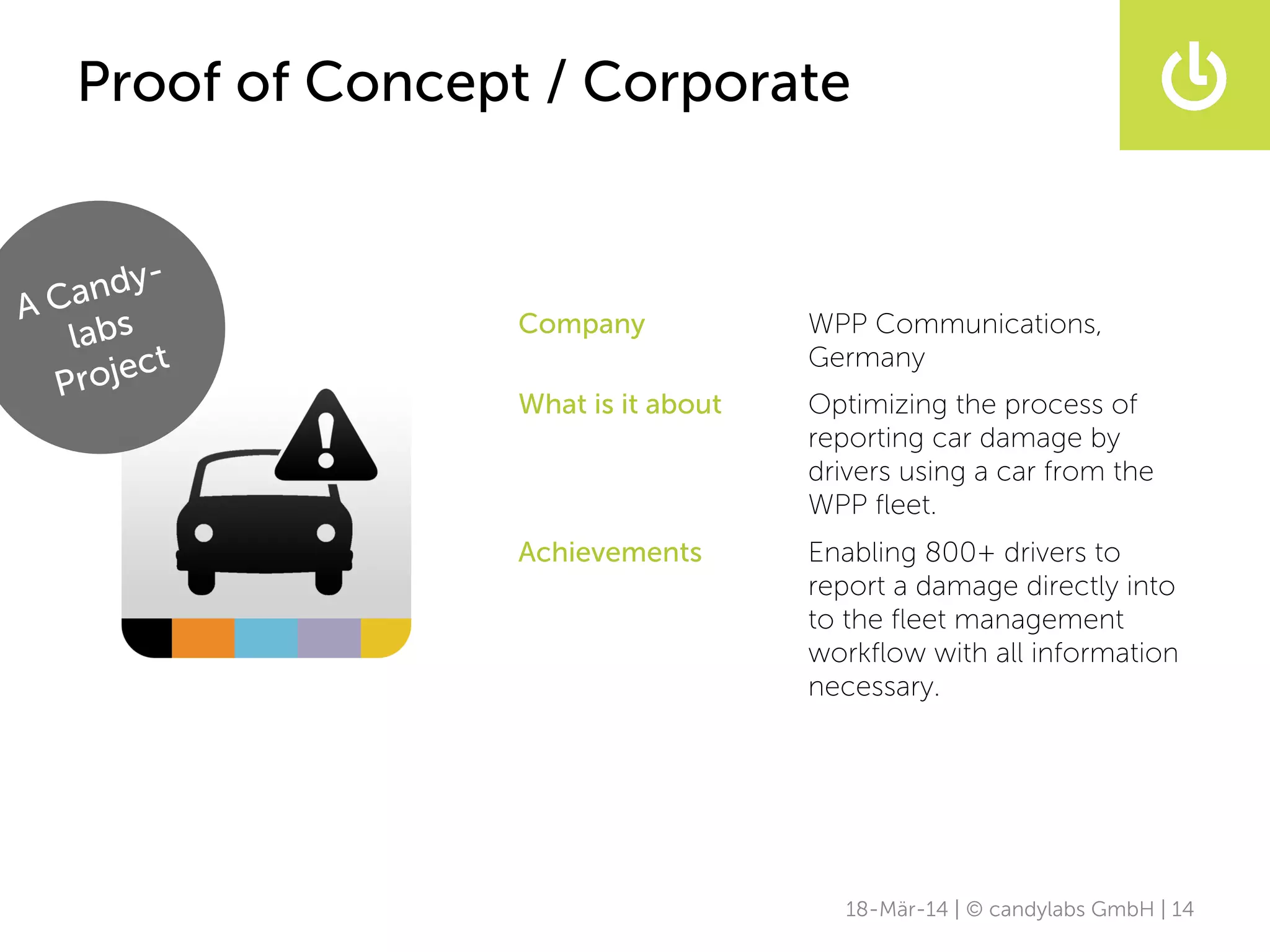 18-Mär-14 | © candylabs GmbH | 14
Proof of Concept / Corporate
Company WPP Communications,
Germany
What is it about Optimizing the process of
reporting car damage by
drivers using a car from the
WPP ﬂeet.
Achievements Enabling 800+ drivers to
report a damage directly into
to the ﬂeet management
workﬂow with all information
necessary.
A Candy-
labs
Project
 