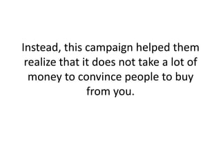 Instead, this campaign helped them realize that it does not take a lot of money to convince people to buy from you. <br />