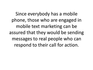 Since everybody has a mobile phone, those who are engaged in mobile text marketing can be assured that they would be sendi...