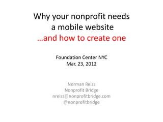 Why your nonprofit needs
    a mobile website
…and how to create one

     Foundation Center NYC
         Mar. 23, 2012


           Norman Reiss
          Nonprofit Bridge
    nreiss@nonprofitbridge.com
          @nonprofitbridge
 