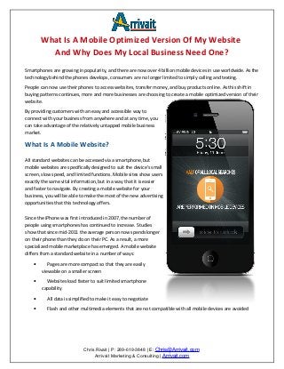 What Is A Mobile Optimized Version Of My Website
          And Why Does My Local Business Need One?
Smartphones are growing in popularity, and there are now over 4 billion mobile devices in use worldwide. As the
technology behind the phones develops, consumers are no longer limited to simply calling and texting.
People can now use their phones to access websites, transfer money, and buy products online. As this shift in
buying patterns continues, more and more businesses are choosing to create a mobile optimized version of their
website.
By providing customers with an easy and accessible way to
connect with your business from anywhere and at any time, you
can take advantage of the relatively untapped mobile business
market.

What Is A Mobile Website?

All standard websites can be accessed via a smartphone, but
mobile websites are specifically designed to suit the device's small
screen, slow speed, and limited functions. Mobile sites show users
exactly the same vital information, but in a way that it is easier
and faster to navigate. By creating a mobile website for your
business, you will be able to make the most of the new advertising
opportunities that this technology offers.

Since the iPhone was first introduced in 2007, the number of
people using smartphones has continued to increase. Studies
show that since mid-2011 the average person now spends longer
on their phone than they do on their PC. As a result, a more
specialized mobile marketplace has emerged. A mobile website
differs from a standard website in a number of ways:

    •      Pages are more compact so that they are easily
        viewable on a smaller screen

    •     Websites load faster to suit limited smartphone
        capability

    •     All data is simplified to make it easy to negotiate

    •     Flash and other multimedia elements that are not compatible with all mobile devices are avoided




                            Chris Rivait | P: 289-619-3848 | E: Chris@Arrivait.com
                                 Arrivait Marketing & Consulting | Arrivait.com
 