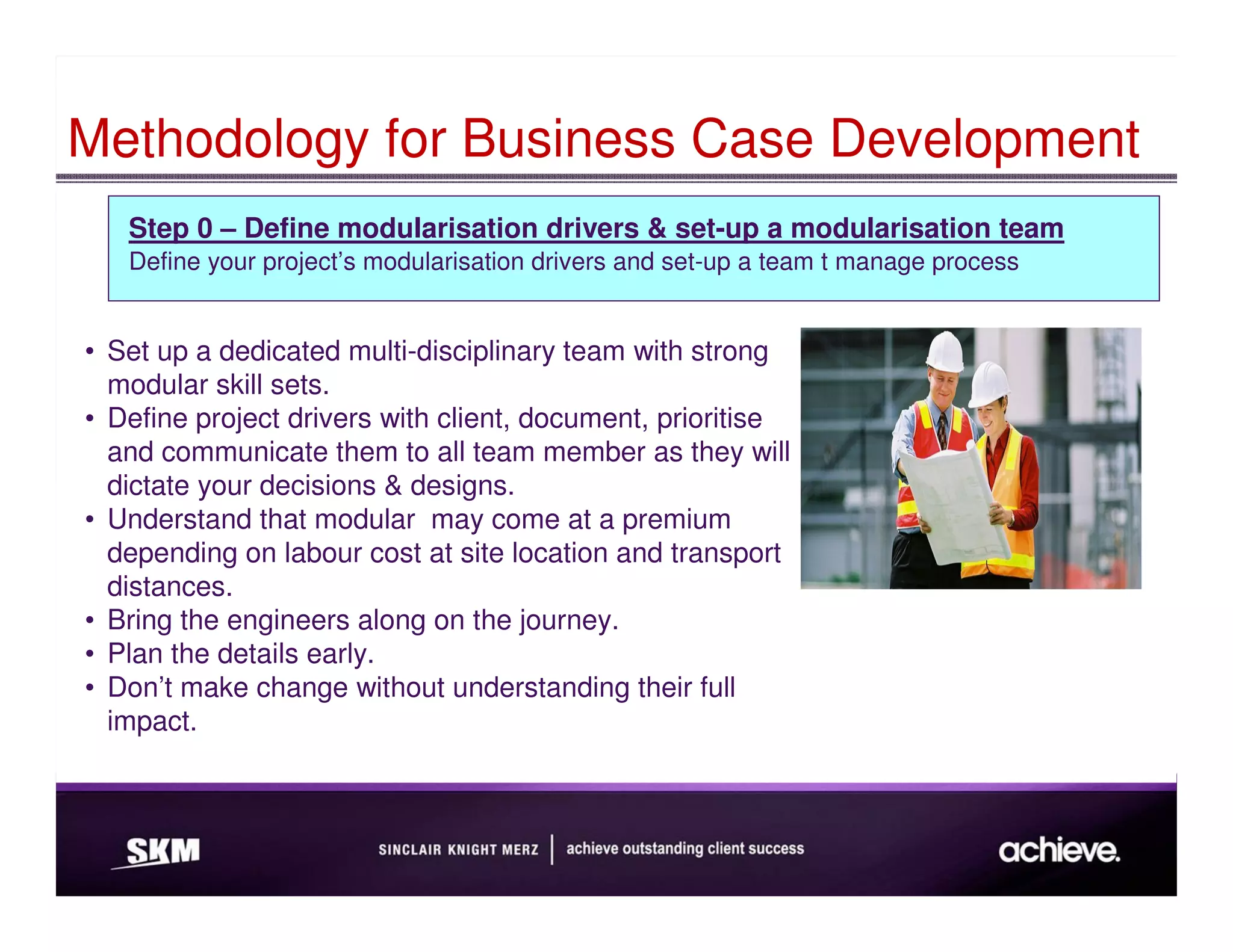 Methodology for Business Case Development
   Step 0 – Define modularisation drivers & set-up a modularisation team
   Define your project’s modularisation drivers and set-up a team t manage process


• Set up a dedicated multi-disciplinary team with strong
  modular skill sets.
• Define project drivers with client, document, prioritise
  and communicate them to all team member as they will
  dictate your decisions & designs.
• Understand that modular may come at a premium
  depending on labour cost at site location and transport
  distances.
• Bring the engineers along on the journey.
• Plan the details early.
• Don’t make change without understanding their full
  impact.
 
