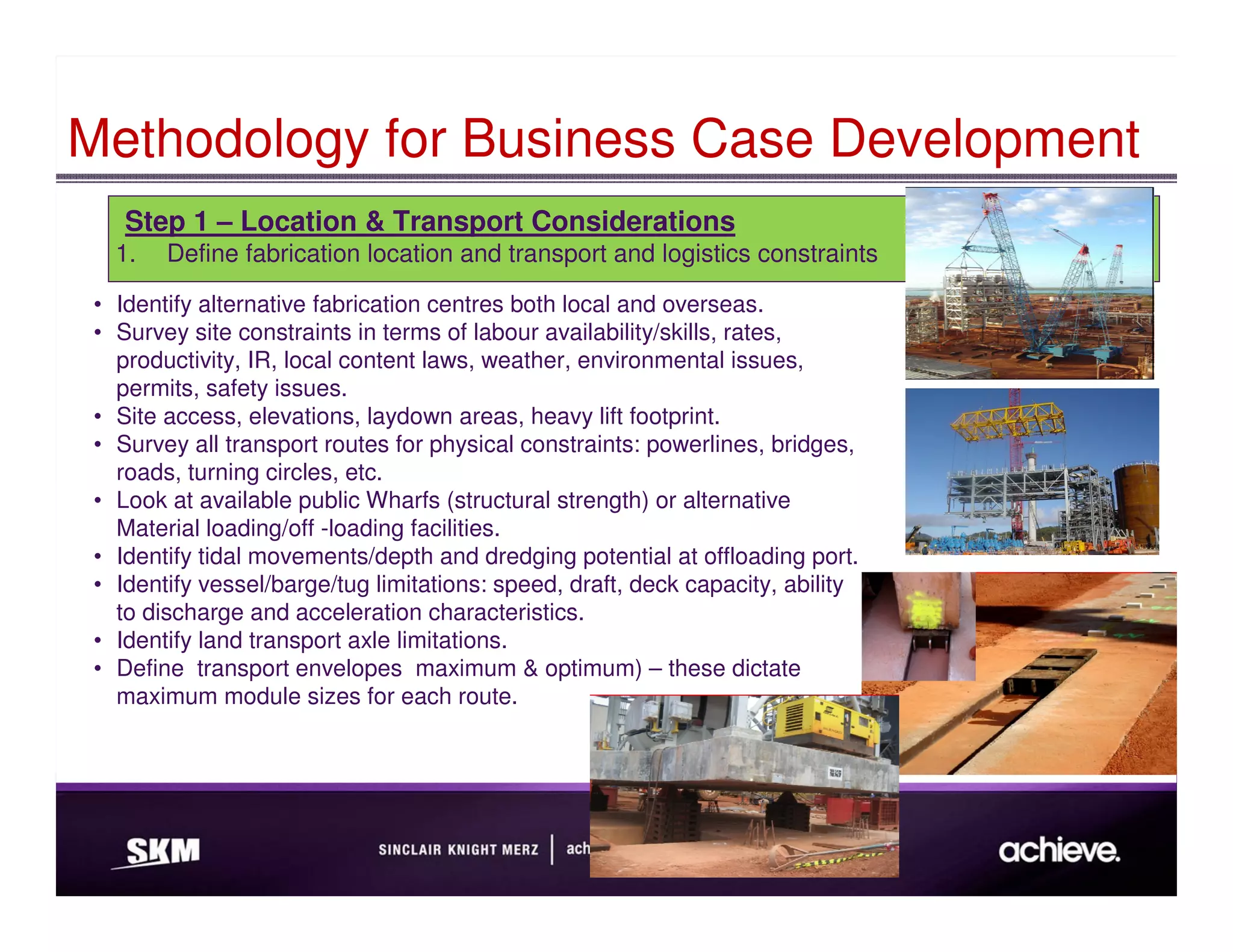 Methodology for Business Case Development
    Step 1 – Location & Transport Considerations
   1.   Define fabrication location and transport and logistics constraints

 • Identify alternative fabrication centres both local and overseas.
 • Survey site constraints in terms of labour availability/skills, rates,
   productivity, IR, local content laws, weather, environmental issues,
   permits, safety issues.
 • Site access, elevations, laydown areas, heavy lift footprint.
 • Survey all transport routes for physical constraints: powerlines, bridges,
   roads, turning circles, etc.
 • Look at available public Wharfs (structural strength) or alternative
   Material loading/off -loading facilities.
 • Identify tidal movements/depth and dredging potential at offloading port.
 • Identify vessel/barge/tug limitations: speed, draft, deck capacity, ability
   to discharge and acceleration characteristics.
 • Identify land transport axle limitations.
 • Define transport envelopes maximum & optimum) – these dictate
   maximum module sizes for each route.
 