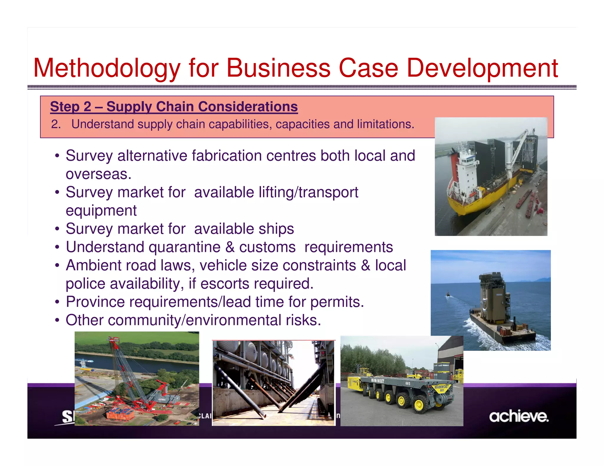 Methodology for Business Case Development
 Step 2 – Supply Chain Considerations
 2. Understand supply chain capabilities, capacities and limitations.

 • Survey alternative fabrication centres both local and
   overseas.
 • Survey market for available lifting/transport
   equipment
 • Survey market for available ships
 • Understand quarantine & customs requirements
 • Ambient road laws, vehicle size constraints & local
   police availability, if escorts required.
 • Province requirements/lead time for permits.
 • Other community/environmental risks.
 