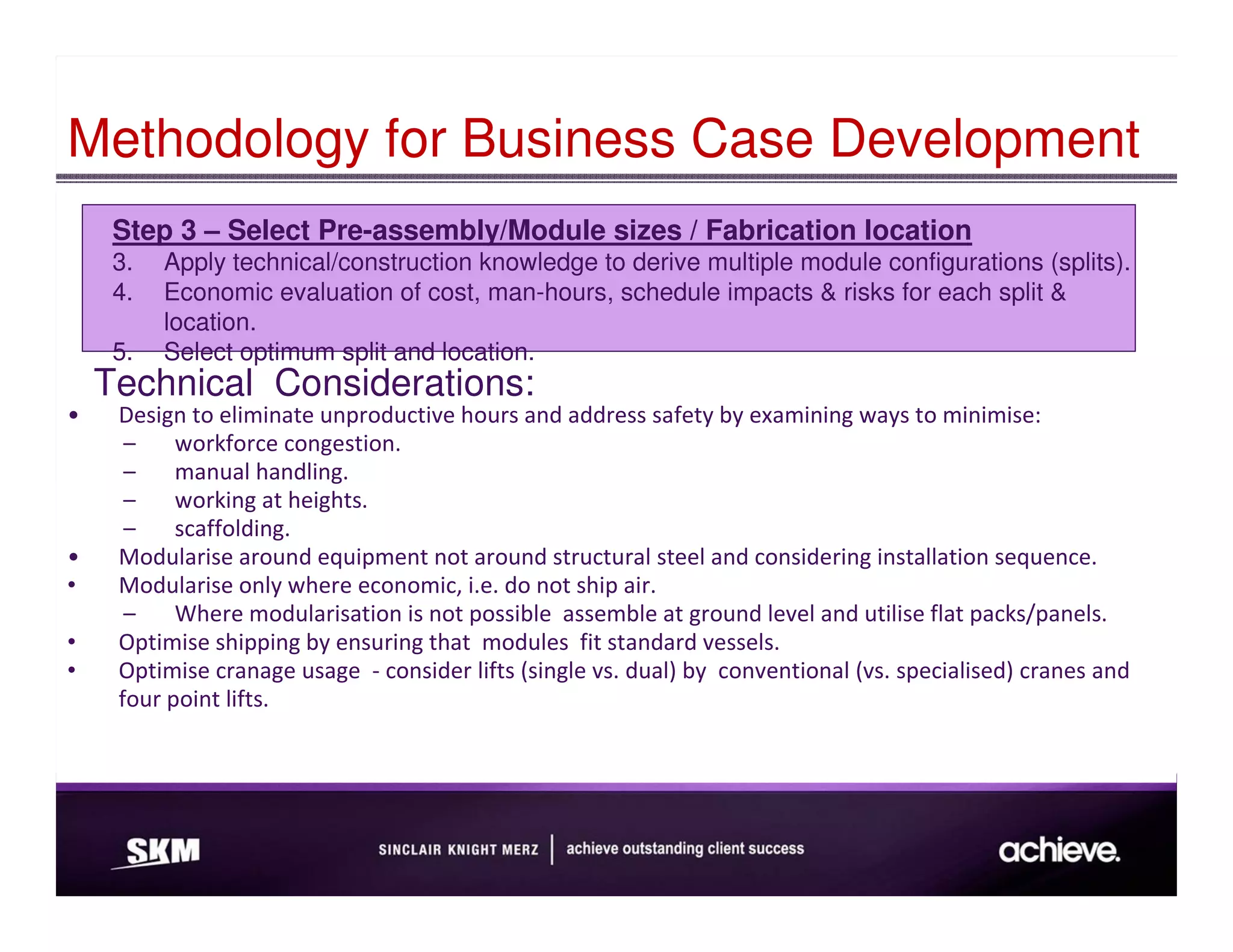 Methodology for Business Case Development
     Step 3 – Select Pre-assembly/Module sizes / Fabrication location
     3.   Apply technical/construction knowledge to derive multiple module configurations (splits).
     4.   Economic evaluation of cost, man-hours, schedule impacts & risks for each split &
          location.
     5.   Select optimum split and location.
    Technical Considerations:
•    Design to eliminate unproductive hours and address safety by examining ways to minimise:
      –    workforce congestion.
      –    manual handling.
      –    working at heights.
      –    scaffolding.
•    Modularise around equipment not around structural steel and considering installation sequence.
•    Modularise only where economic, i.e. do not ship air.
      –    Where modularisation is not possible assemble at ground level and utilise flat packs/panels.
•    Optimise shipping by ensuring that modules fit standard vessels.
•    Optimise cranage usage - consider lifts (single vs. dual) by conventional (vs. specialised) cranes and
     four point lifts.
 