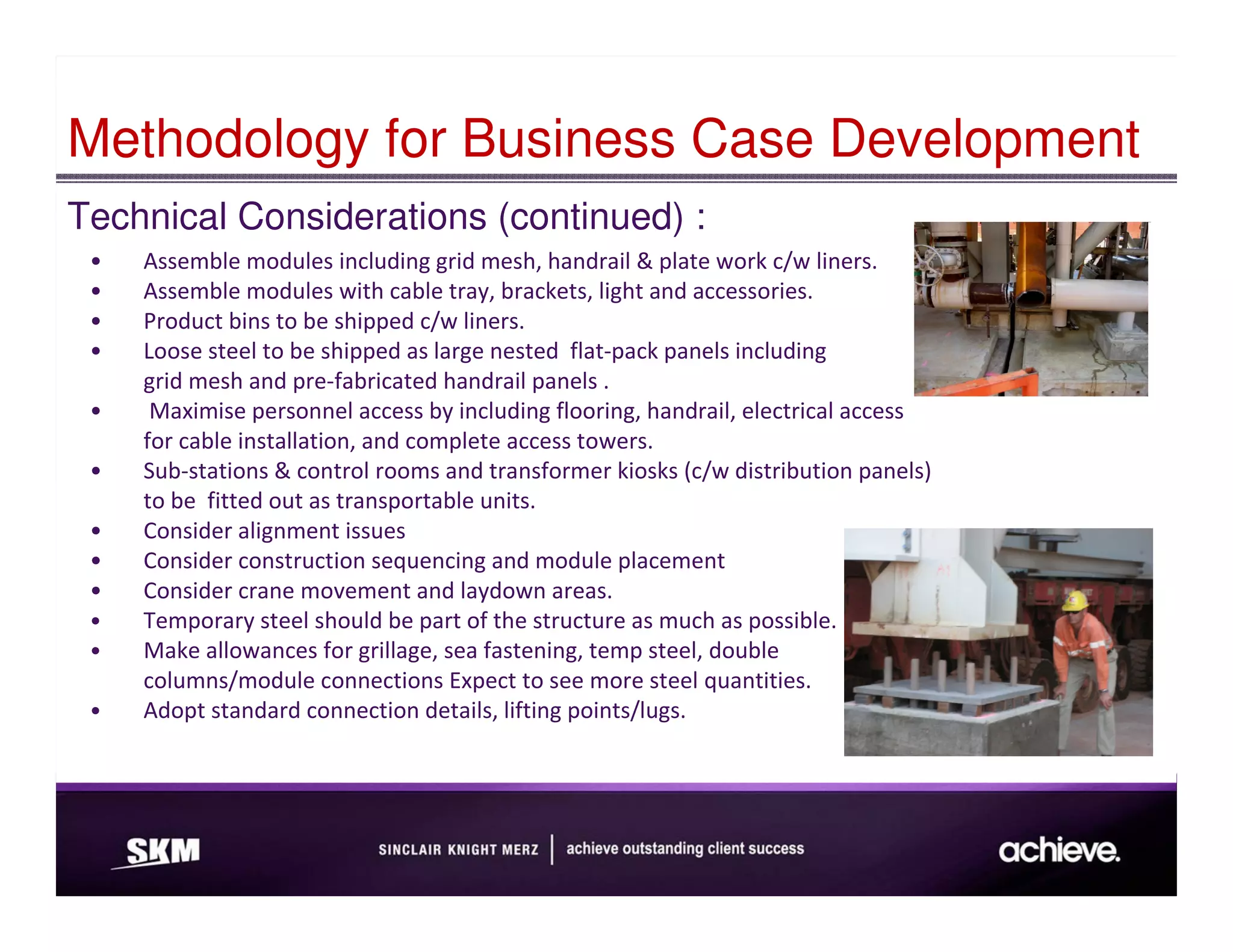 Methodology for Business Case Development
Technical Considerations (continued) :
 •   Assemble modules including grid mesh, handrail & plate work c/w liners.
 •   Assemble modules with cable tray, brackets, light and accessories.
 •   Product bins to be shipped c/w liners.
 •   Loose steel to be shipped as large nested flat-pack panels including
     grid mesh and pre-fabricated handrail panels .
 •    Maximise personnel access by including flooring, handrail, electrical access
     for cable installation, and complete access towers.
 •   Sub-stations & control rooms and transformer kiosks (c/w distribution panels)
     to be fitted out as transportable units.
 •   Consider alignment issues
 •   Consider construction sequencing and module placement
 •   Consider crane movement and laydown areas.
 •   Temporary steel should be part of the structure as much as possible.
 •   Make allowances for grillage, sea fastening, temp steel, double
     columns/module connections Expect to see more steel quantities.
 •   Adopt standard connection details, lifting points/lugs.
 