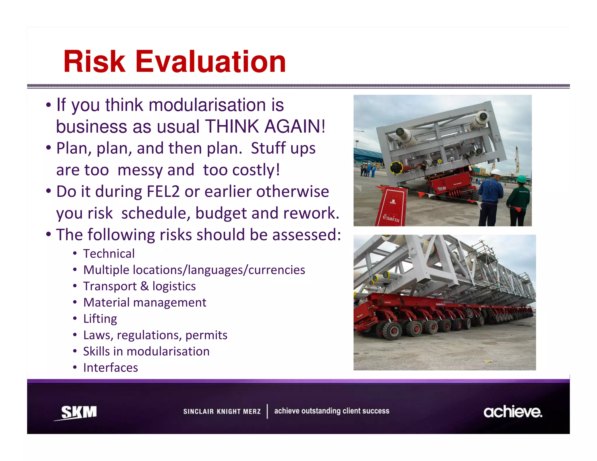 Risk Evaluation
• If you think modularisation is
  business as usual THINK AGAIN!
• Plan, plan, and then plan. Stuff ups
  are too messy and too costly!
• Do it during FEL2 or earlier otherwise
  you risk schedule, budget and rework.
• The following risks should be assessed:
   •   Technical
   •   Multiple locations/languages/currencies
   •   Transport & logistics
   •   Material management
   •   Lifting
   •   Laws, regulations, permits
   •   Skills in modularisation
   •   Interfaces
 