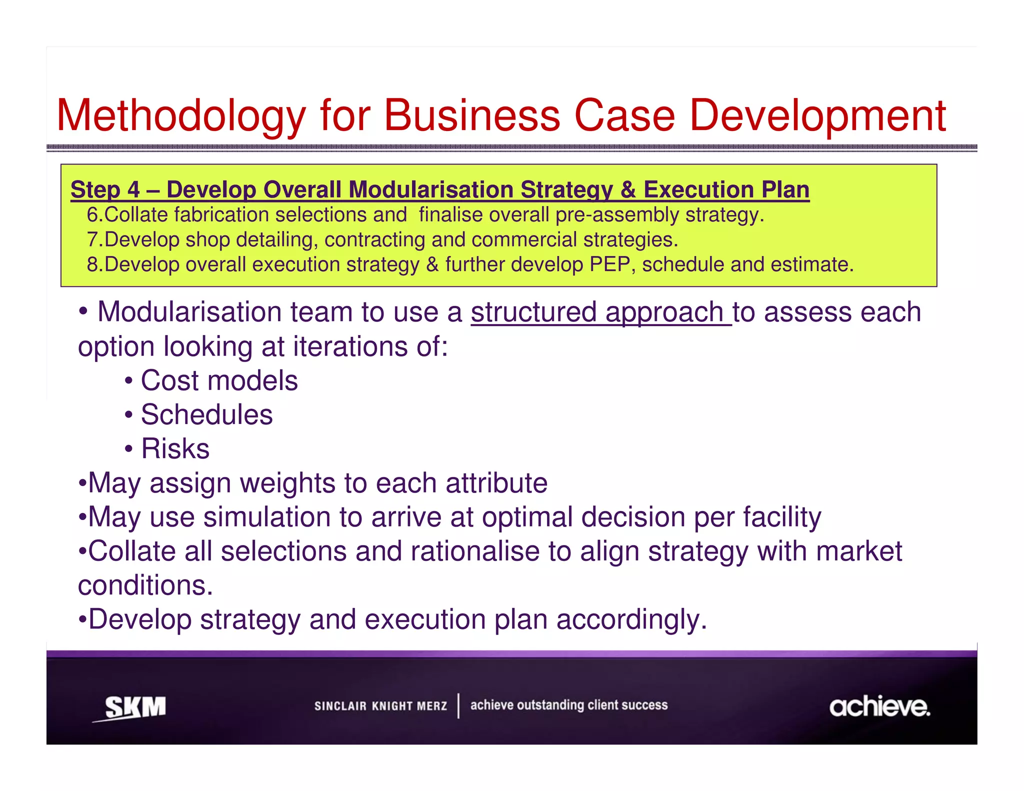 Methodology for Business Case Development
Step 4 – Develop Overall Modularisation Strategy & Execution Plan
 6.Collate fabrication selections and finalise overall pre-assembly strategy.
 7.Develop shop detailing, contracting and commercial strategies.
 8.Develop overall execution strategy & further develop PEP, schedule and estimate.

 • Modularisation team to use a structured approach to assess each
 option looking at iterations of:
     • Cost models
     • Schedules
     • Risks
 •May assign weights to each attribute
 •May use simulation to arrive at optimal decision per facility
 •Collate all selections and rationalise to align strategy with market
 conditions.
 •Develop strategy and execution plan accordingly.
 