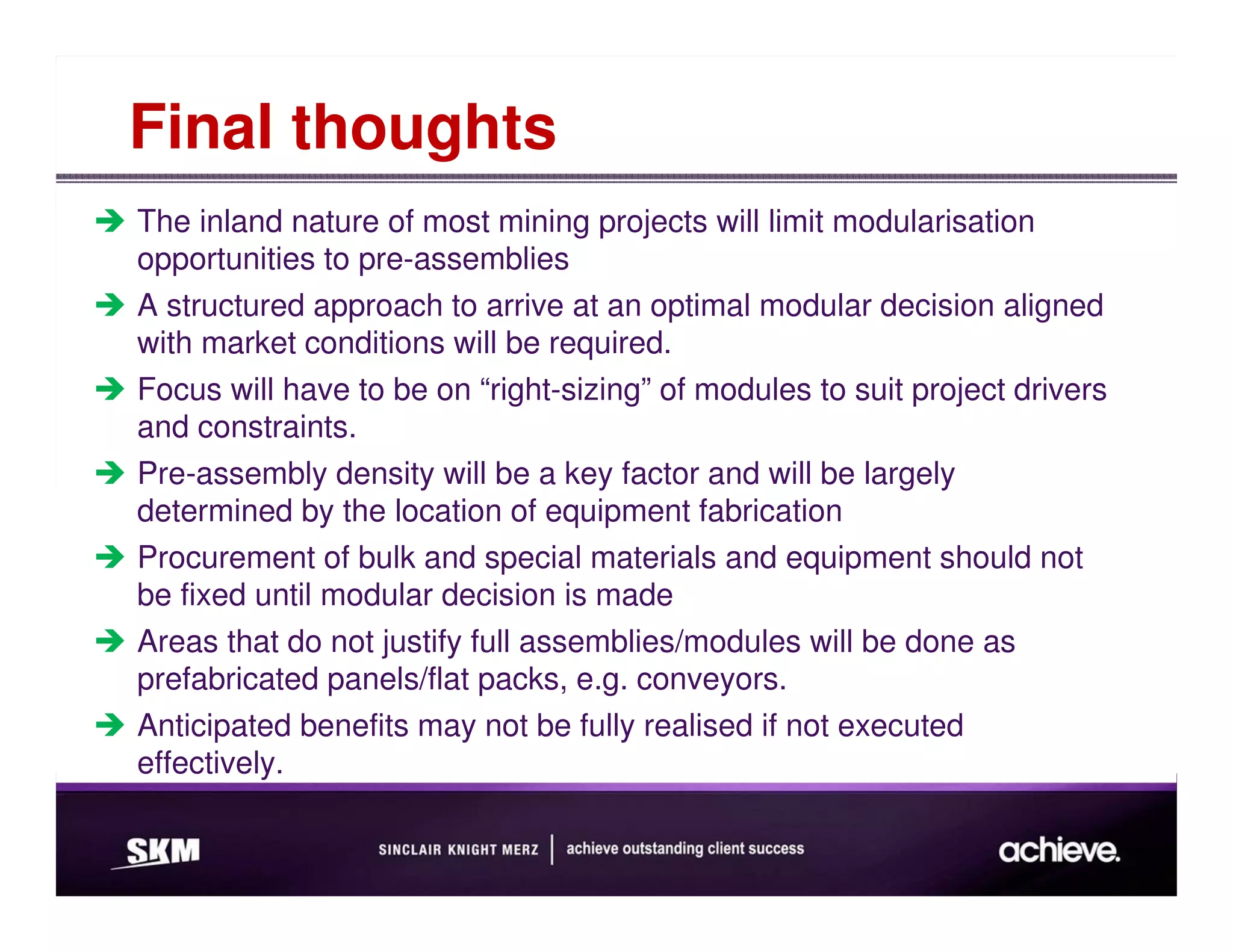 Final thoughts
The inland nature of most mining projects will limit modularisation
opportunities to pre-assemblies
A structured approach to arrive at an optimal modular decision aligned
with market conditions will be required.
Focus will have to be on “right-sizing” of modules to suit project drivers
and constraints.
Pre-assembly density will be a key factor and will be largely
determined by the location of equipment fabrication
Procurement of bulk and special materials and equipment should not
be fixed until modular decision is made
Areas that do not justify full assemblies/modules will be done as
prefabricated panels/flat packs, e.g. conveyors.
Anticipated benefits may not be fully realised if not executed
effectively.
 