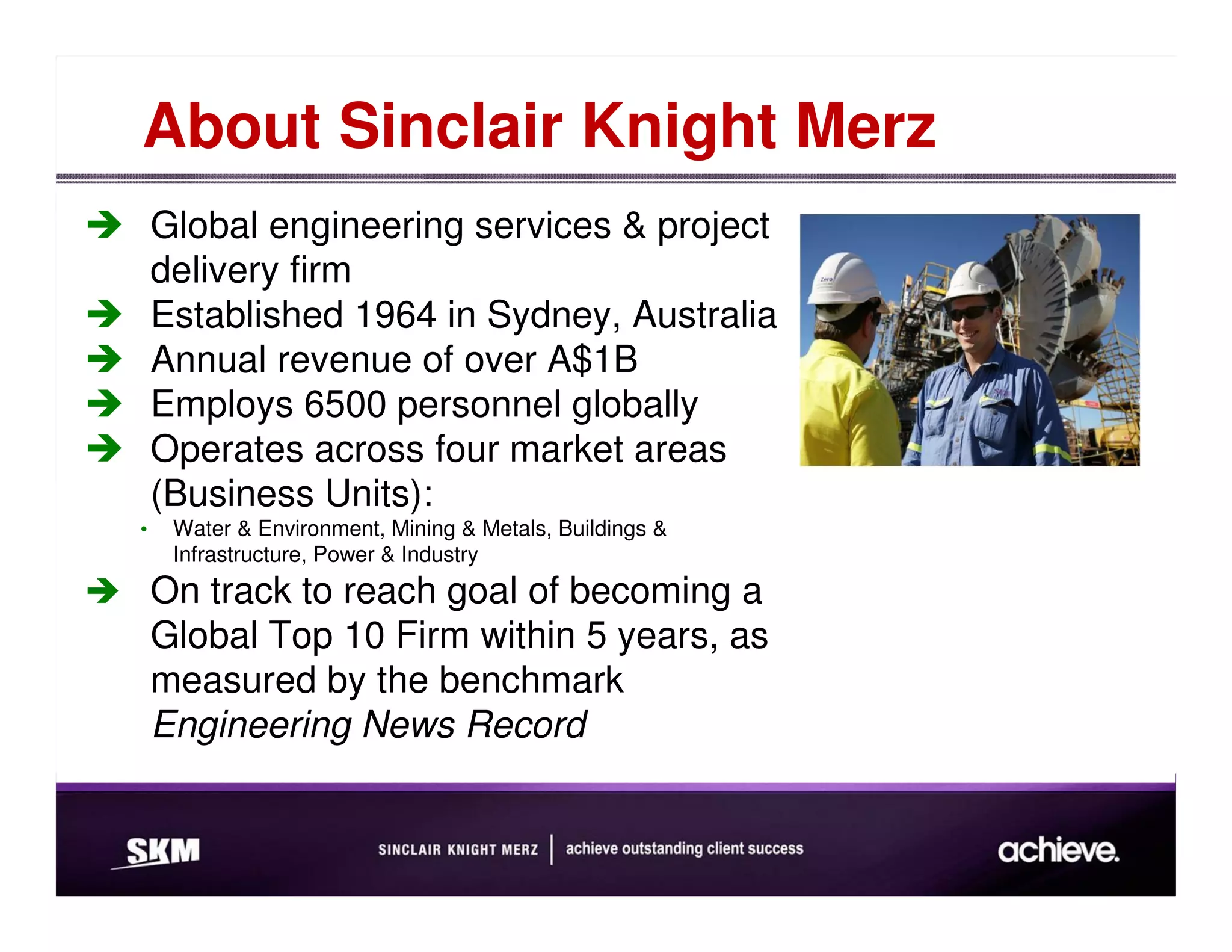 About Sinclair Knight Merz
    Global engineering services & project
    delivery firm
    Established 1964 in Sydney, Australia
    Annual revenue of over A$1B
    Employs 6500 personnel globally
    Operates across four market areas
    (Business Units):
•    Water & Environment, Mining & Metals, Buildings &
     Infrastructure, Power & Industry
    On track to reach goal of becoming a
    Global Top 10 Firm within 5 years, as
    measured by the benchmark
    Engineering News Record
 