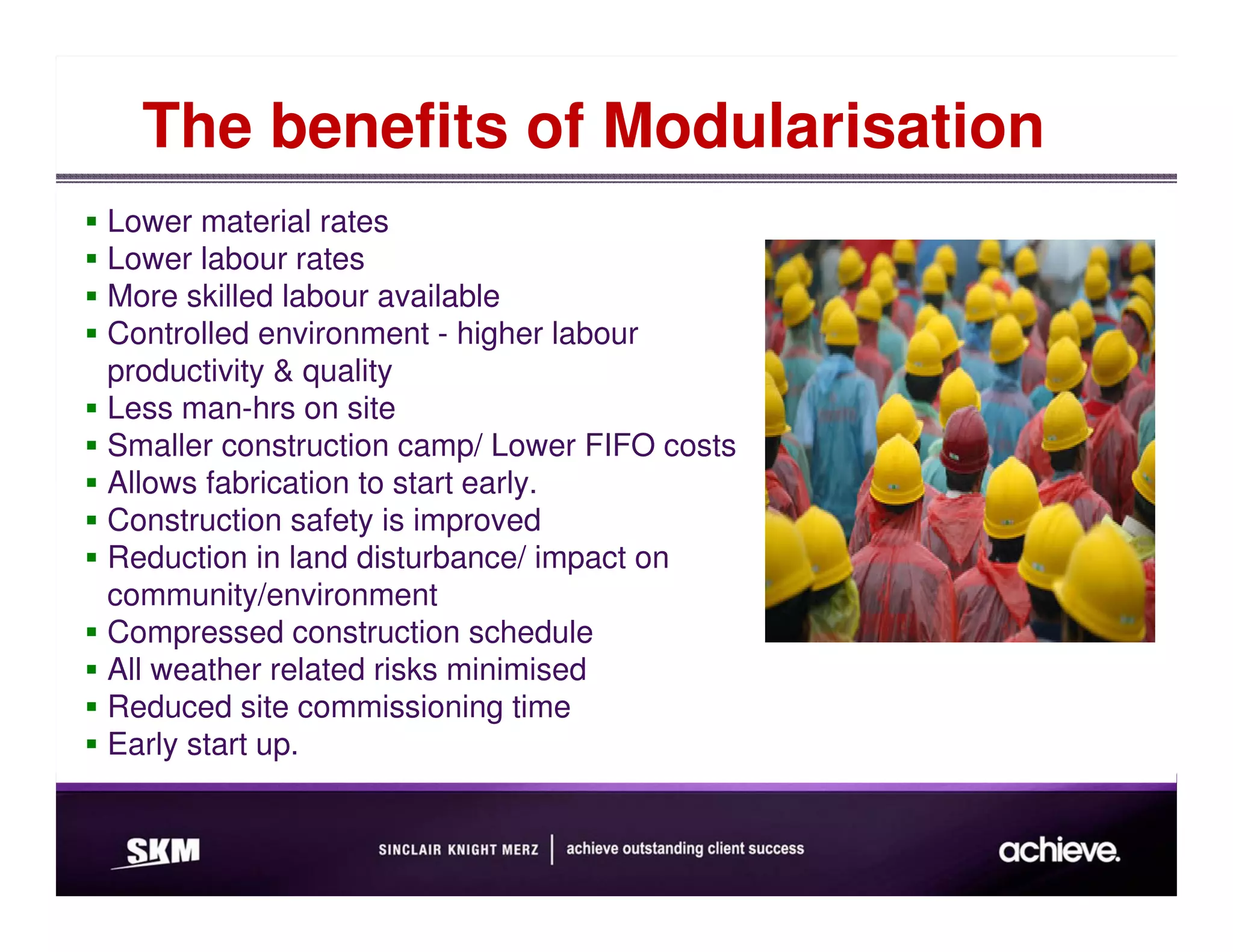 The benefits of Modularisation
Lower material rates
Lower labour rates
More skilled labour available
Controlled environment - higher labour
productivity & quality
Less man-hrs on site
Smaller construction camp/ Lower FIFO costs
Allows fabrication to start early.
Construction safety is improved
Reduction in land disturbance/ impact on
community/environment
Compressed construction schedule
All weather related risks minimised
Reduced site commissioning time
Early start up.
 