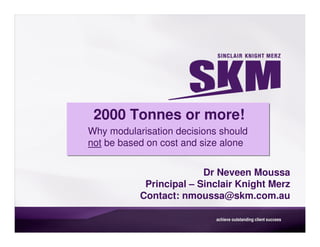 2000 Tonnes or more!
Why modularisation decisions should
not be based on cost and size alone


                         Dr Neveen Moussa
            Principal – Sinclair Knight Merz
           Contact: nmoussa@skm.com.au
 